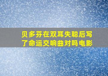 贝多芬在双耳失聪后写了命运交响曲对吗电影