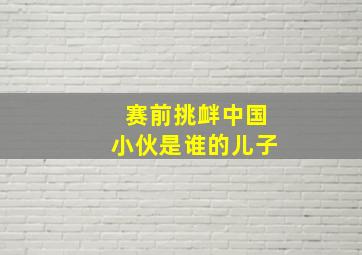 赛前挑衅中国小伙是谁的儿子