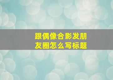 跟偶像合影发朋友圈怎么写标题