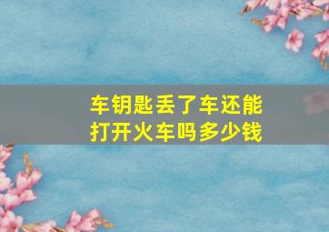 车钥匙丢了车还能打开火车吗多少钱