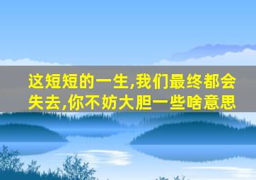 这短短的一生,我们最终都会失去,你不妨大胆一些啥意思