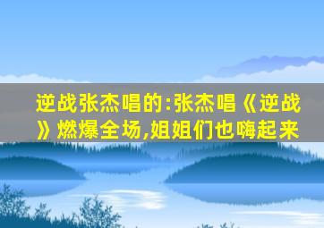 逆战张杰唱的:张杰唱《逆战》燃爆全场,姐姐们也嗨起来