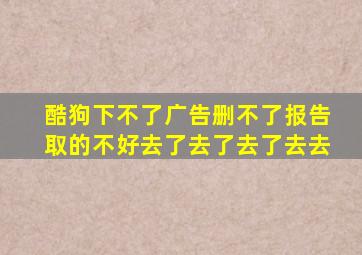 酷狗下不了广告删不了报告取的不好去了去了去了去去