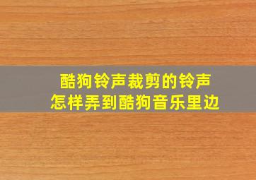 酷狗铃声裁剪的铃声怎样弄到酷狗音乐里边