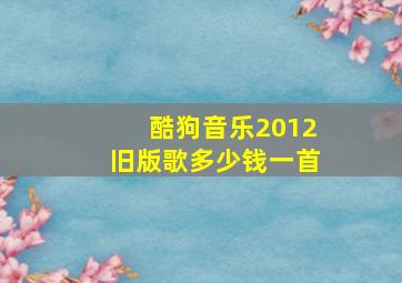 酷狗音乐2012旧版歌多少钱一首