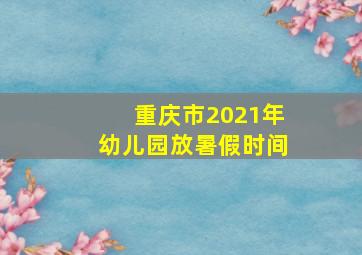 重庆市2021年幼儿园放暑假时间