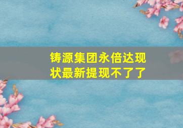 铸源集团永倍达现状最新提现不了了