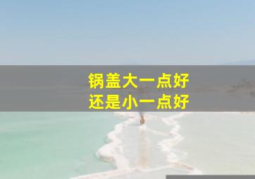 锅盖大一点好还是小一点好