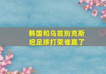 韩国和乌兹别克斯坦足球打架谁赢了