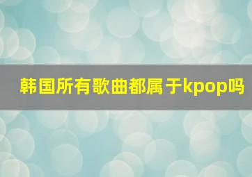 韩国所有歌曲都属于kpop吗