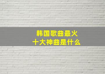 韩国歌曲最火十大神曲是什么