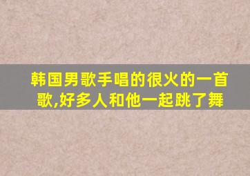 韩国男歌手唱的很火的一首歌,好多人和他一起跳了舞