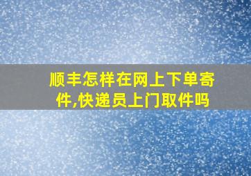 顺丰怎样在网上下单寄件,快递员上门取件吗