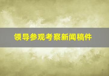 领导参观考察新闻稿件