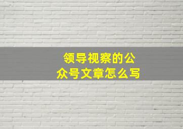 领导视察的公众号文章怎么写