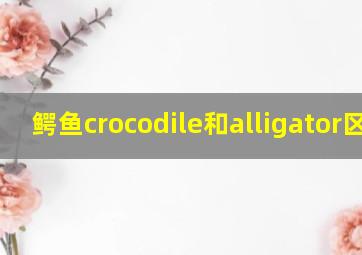 鳄鱼crocodile和alligator区别