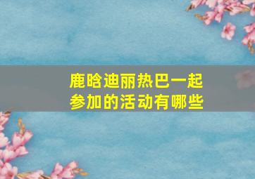 鹿晗迪丽热巴一起参加的活动有哪些