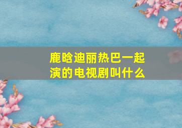 鹿晗迪丽热巴一起演的电视剧叫什么