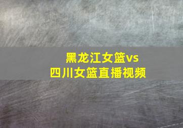 黑龙江女篮vs四川女篮直播视频